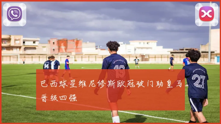 巴西球星维尼修斯欧冠破门助皇马晋级四强