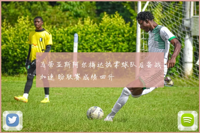 马蒂亚斯阿尔梅达执掌球队后备战加速 盼联赛成绩回升