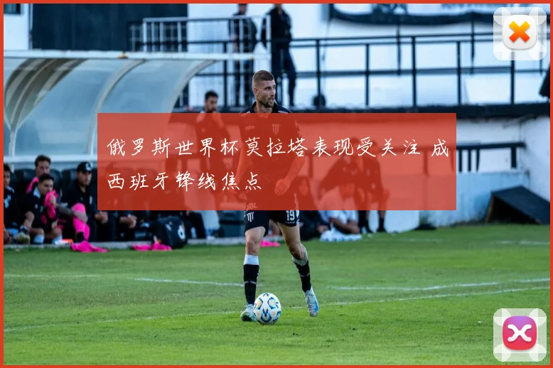 俄罗斯世界杯莫拉塔表现受关注 成西班牙锋线焦点