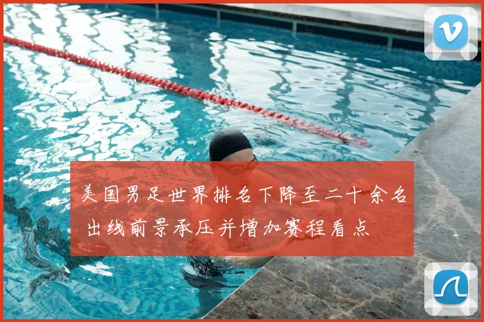 美国男足世界排名下降至二十余名 出线前景承压并增加赛程看点