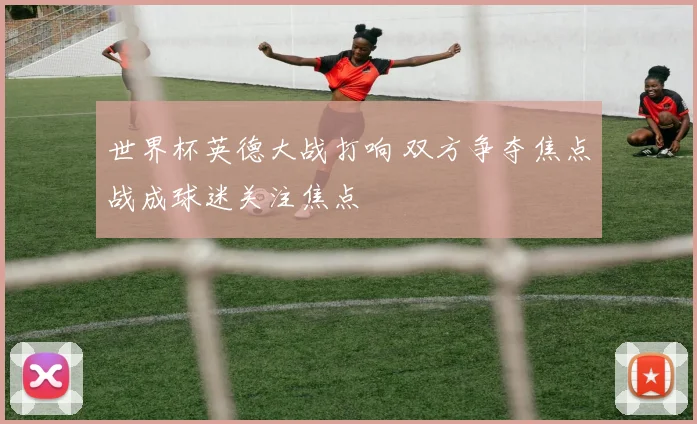 世界杯英德大战打响 双方争夺焦点战成球迷关注焦点
